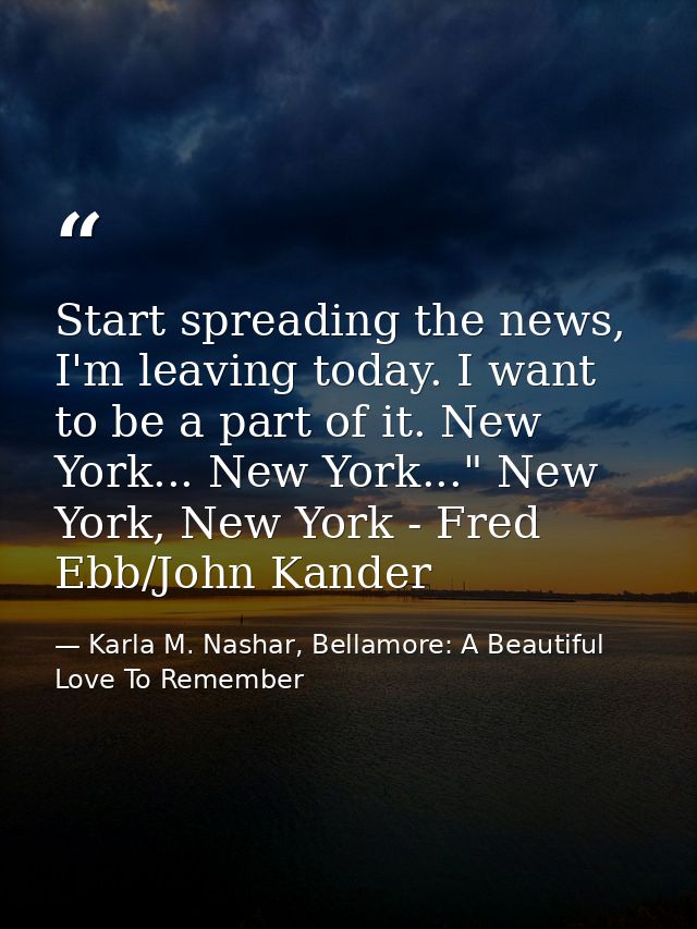 Start spreading the news, I'm leaving today. I want to be a part of it. New York... New York..." New York, New York - Fr — Karla M. Nashar, Bellamore: A Beautiful Love To Remember