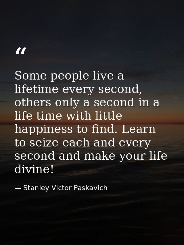 Some people live a lifetime every second, others only a second in a life time with little happiness to find. Learn to se — Stanley Victor Paskavich