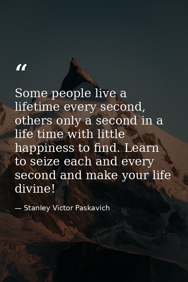Some people live a lifetime every second, others only a second in a life time with little happiness to find. Learn to se — Stanley Victor Paskavich