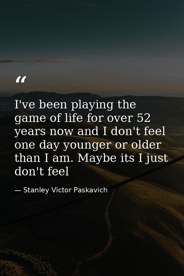 I've been playing the game of life for over 52 years now and I don't feel one day younger or older than I am. Maybe its  — Stanley Victor Paskavich