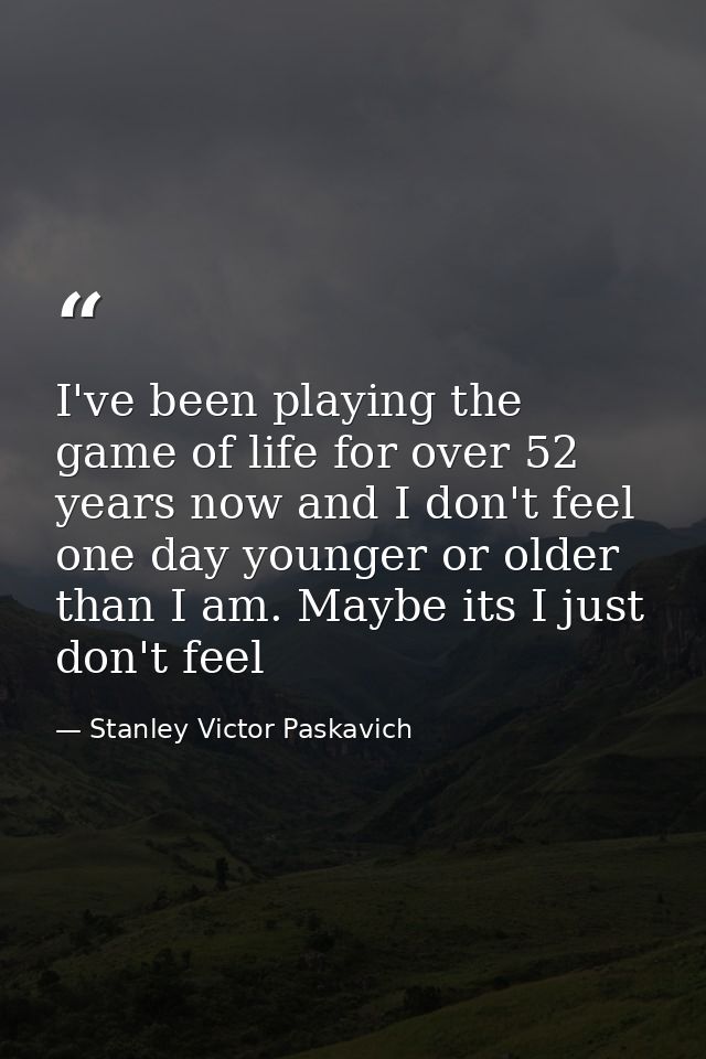 I've been playing the game of life for over 52 years now and I don't feel one day younger or older than I am. Maybe its  — Stanley Victor Paskavich