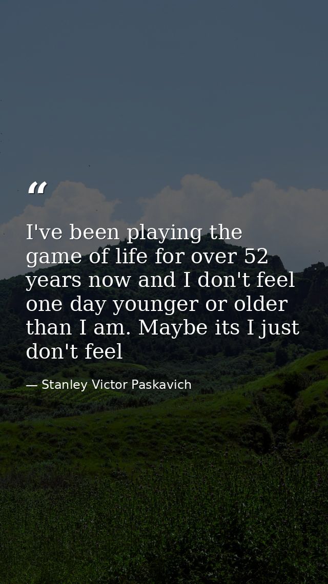 I've been playing the game of life for over 52 years now and I don't feel one day younger or older than I am. Maybe its  — Stanley Victor Paskavich