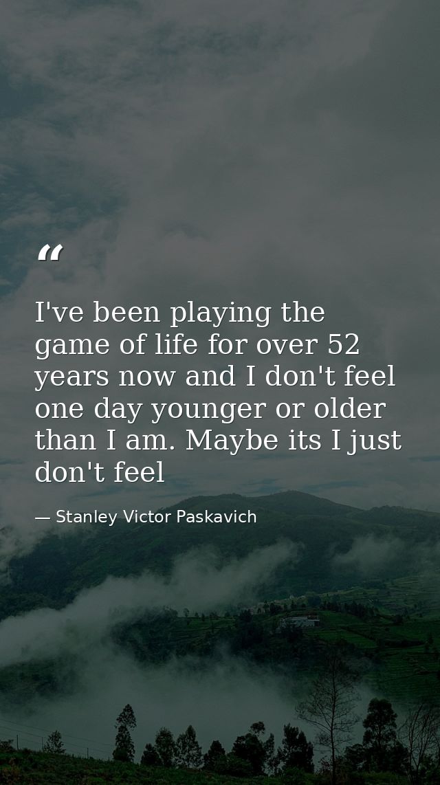 I've been playing the game of life for over 52 years now and I don't feel one day younger or older than I am. Maybe its  — Stanley Victor Paskavich