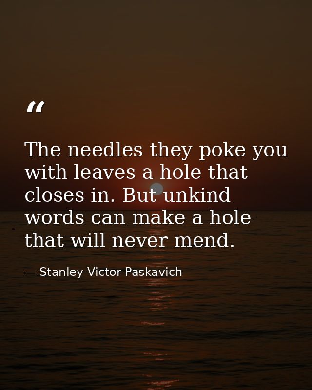 The needles they poke you with leaves a hole that closes in. But unkind words can make a hole that will never mend. — Stanley Victor Paskavich