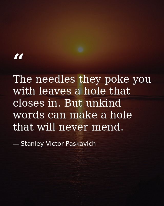 The needles they poke you with leaves a hole that closes in. But unkind words can make a hole that will never mend. — Stanley Victor Paskavich