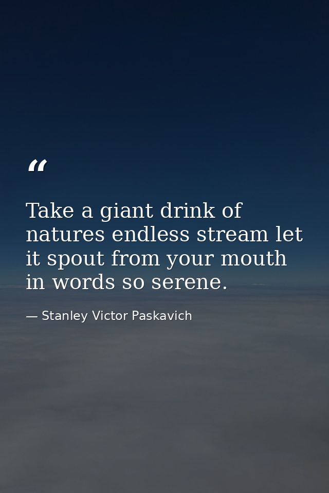 Take a giant drink of natures endless stream let it spout from your mouth in words so serene. — Stanley Victor Paskavich