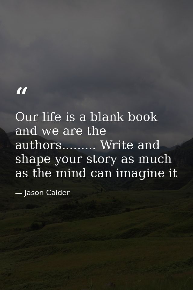 Our life is a blank book and we are the authors......... Write and shape your story as much as the mind can imagine it — Jason Calder
