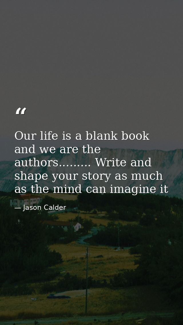 Our life is a blank book and we are the authors......... Write and shape your story as much as the mind can imagine it — Jason Calder