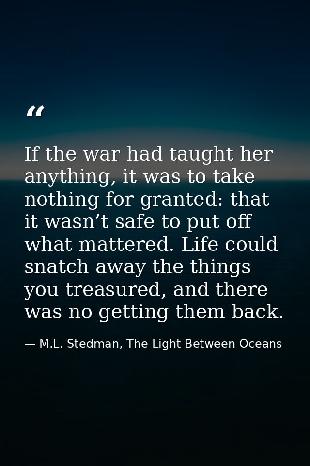 If the war had taught her anything, it was to take nothing for granted: that it wasn’t safe to put off what mattered. Li — M.L. Stedman, The Light Between Oceans