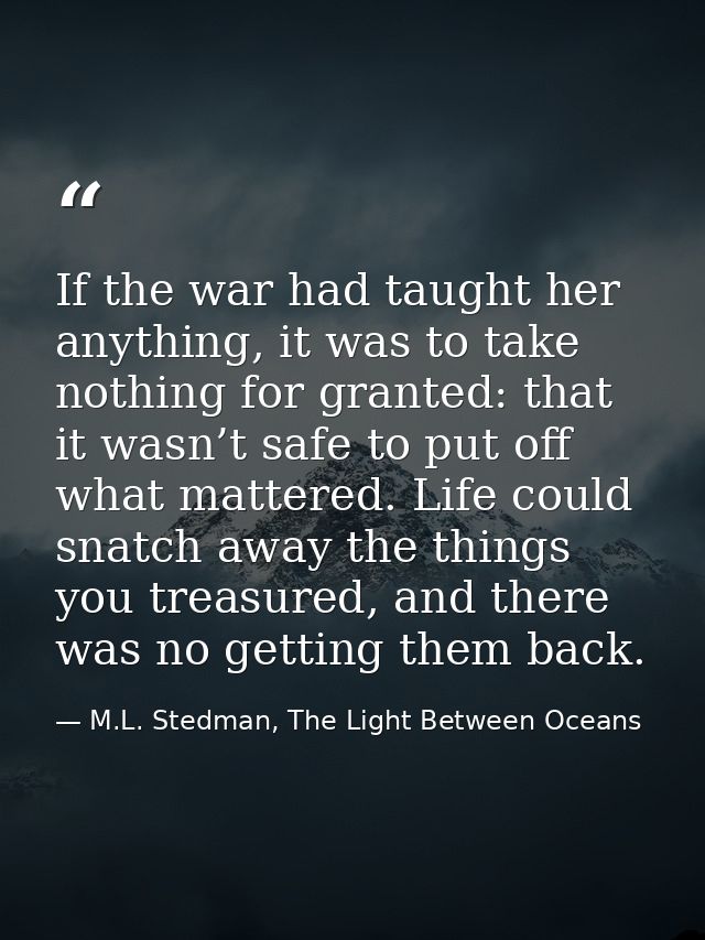 If the war had taught her anything, it was to take nothing for granted: that it wasn’t safe to put off what mattered. Li — M.L. Stedman, The Light Between Oceans