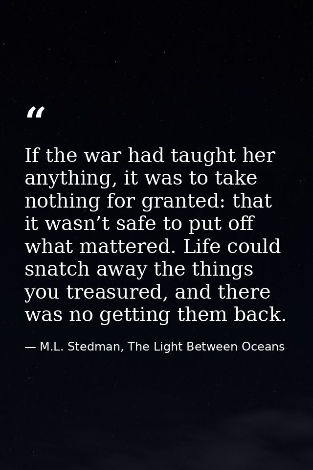 If the war had taught her anything, it was to take nothing for granted: that it wasn’t safe to put off what mattered. Li — M.L. Stedman, The Light Between Oceans