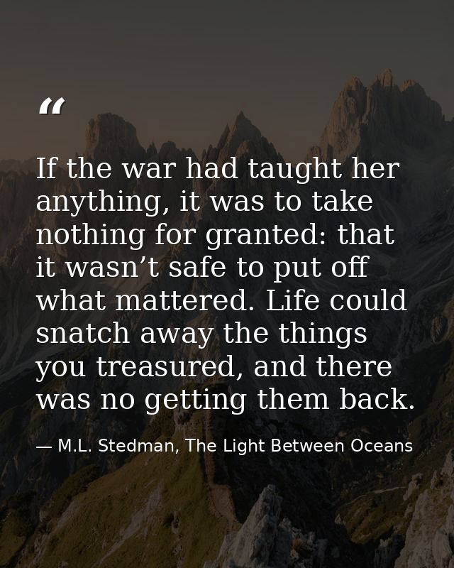If the war had taught her anything, it was to take nothing for granted: that it wasn’t safe to put off what mattered. Li — M.L. Stedman, The Light Between Oceans