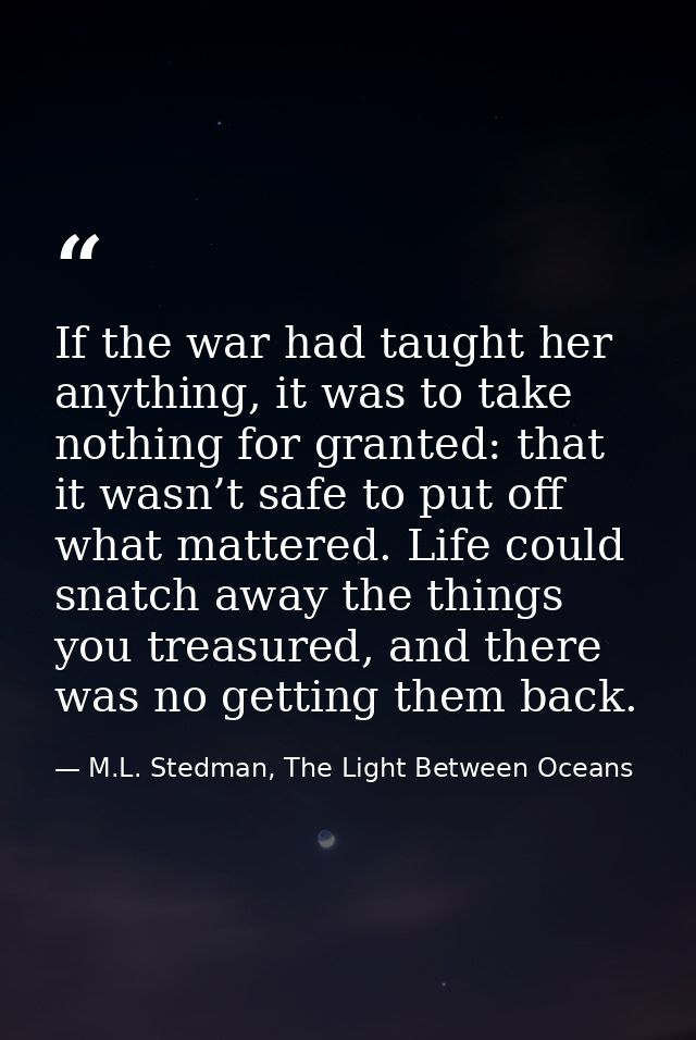 If the war had taught her anything, it was to take nothing for granted: that it wasn’t safe to put off what mattered. Li — M.L. Stedman, The Light Between Oceans