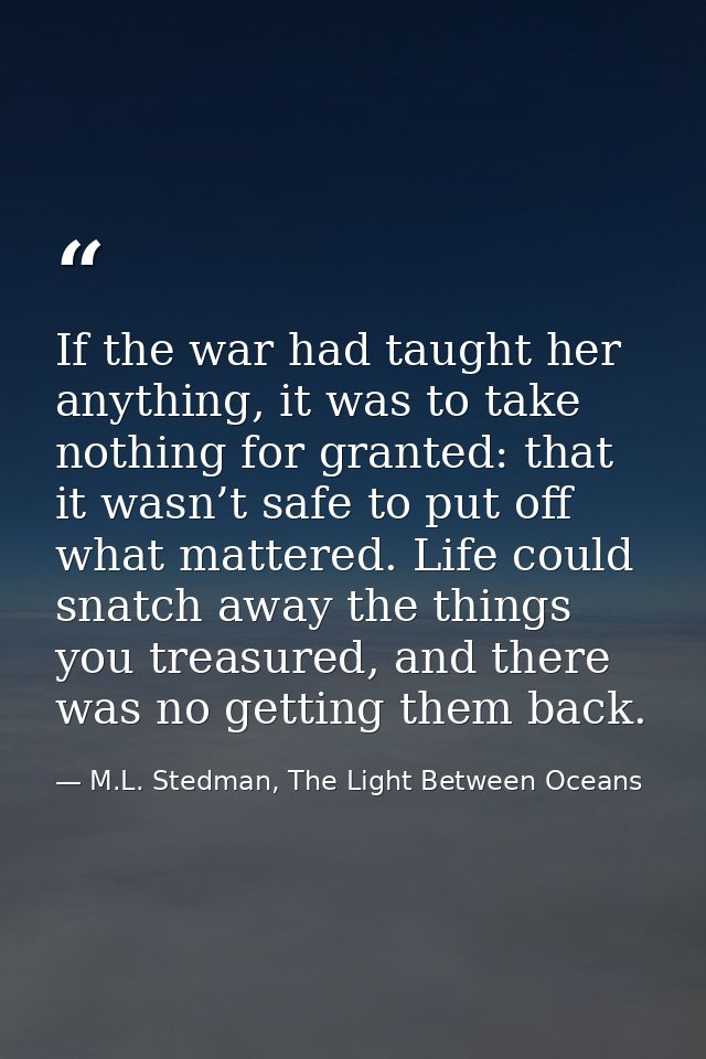 If the war had taught her anything, it was to take nothing for granted: that it wasn’t safe to put off what mattered. Li — M.L. Stedman, The Light Between Oceans