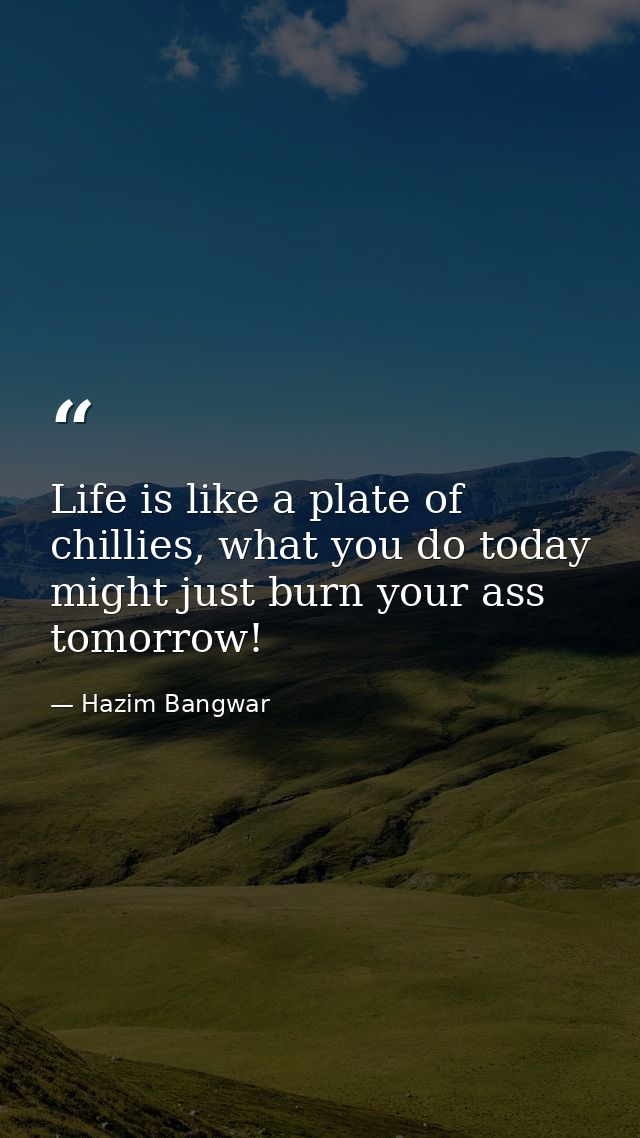 Life is like a plate of chillies, what you do today might just burn your ass tomorrow! — Hazim Bangwar