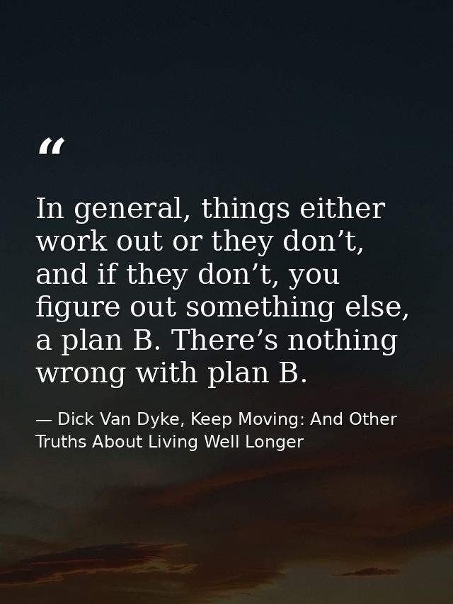 In general, things either work out or they don’t, and if they don’t, you figure out something else, a plan B. There’s no — Dick Van Dyke, Keep Moving: And Other Truths About Living Well Longer