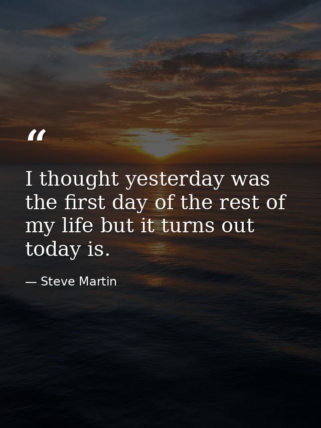 I thought yesterday was the first day of the rest of my life but it turns out today is. — Steve Martin