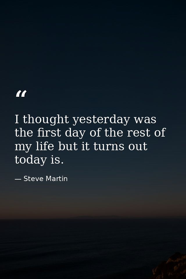 I thought yesterday was the first day of the rest of my life but it turns out today is. — Steve Martin
