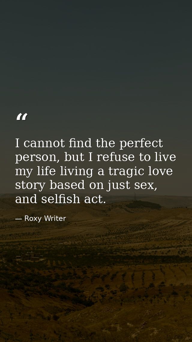 I cannot find the perfect person, but I refuse to live my life living a tragic love story based on just sex, and selfish — Roxy Writer