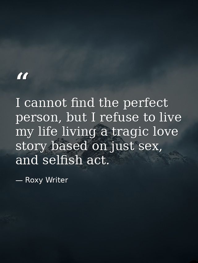 I cannot find the perfect person, but I refuse to live my life living a tragic love story based on just sex, and selfish — Roxy Writer