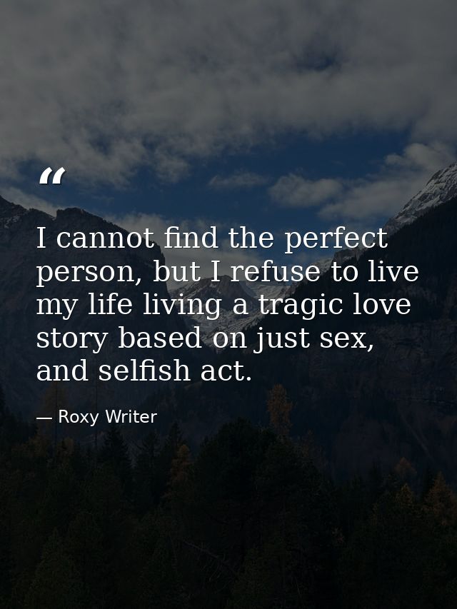 I cannot find the perfect person, but I refuse to live my life living a tragic love story based on just sex, and selfish — Roxy Writer