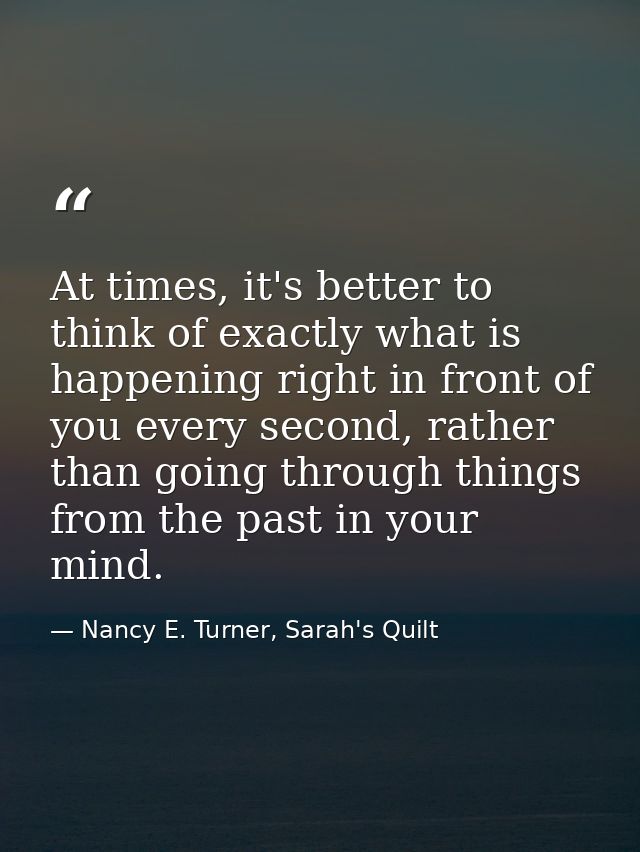 At times, it's better to think of exactly what is happening right in front of you every second, rather than going throug — Nancy E. Turner, Sarah's Quilt