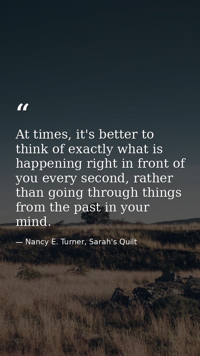 At times, it's better to think of exactly what is happening right in front of you every second, rather than going throug — Nancy E. Turner, Sarah's Quilt