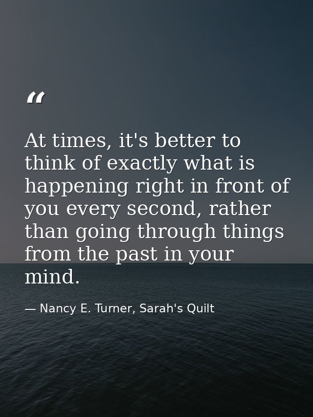 At times, it's better to think of exactly what is happening right in front of you every second, rather than going throug — Nancy E. Turner, Sarah's Quilt