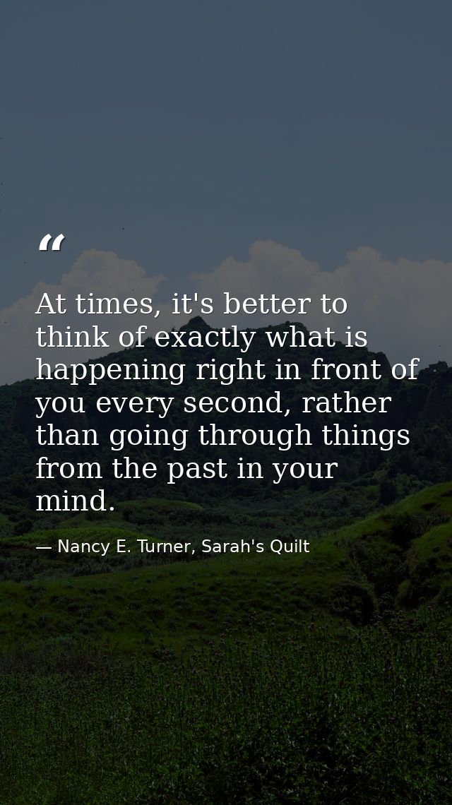 At times, it's better to think of exactly what is happening right in front of you every second, rather than going throug — Nancy E. Turner, Sarah's Quilt