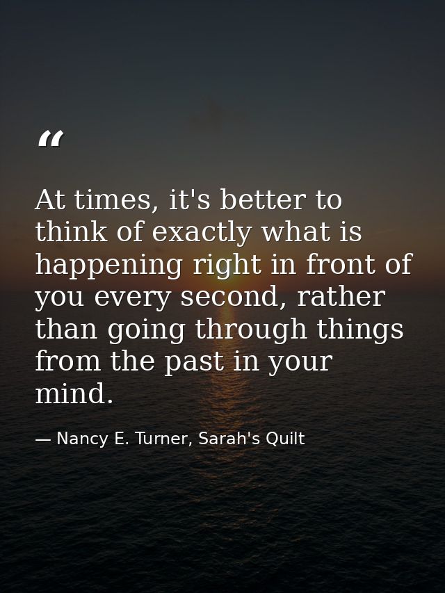 At times, it's better to think of exactly what is happening right in front of you every second, rather than going throug — Nancy E. Turner, Sarah's Quilt