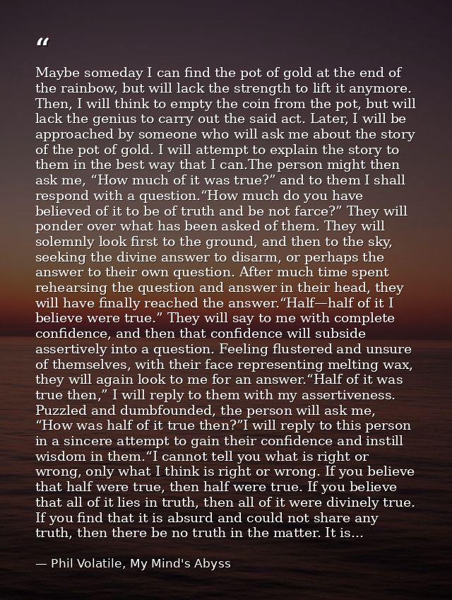 Maybe someday I can find the pot of gold at the end of the rainbow, but will lack the strength to lift it anymore. Then, — Phil Volatile, My Mind's Abyss
