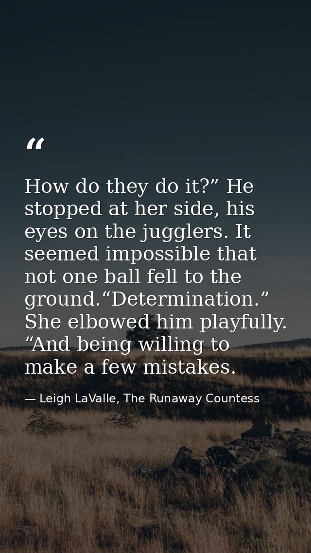 How do they do it?” He stopped at her side, his eyes on the jugglers. It seemed impossible that not one ball fell to the — Leigh LaValle, The Runaway Countess
