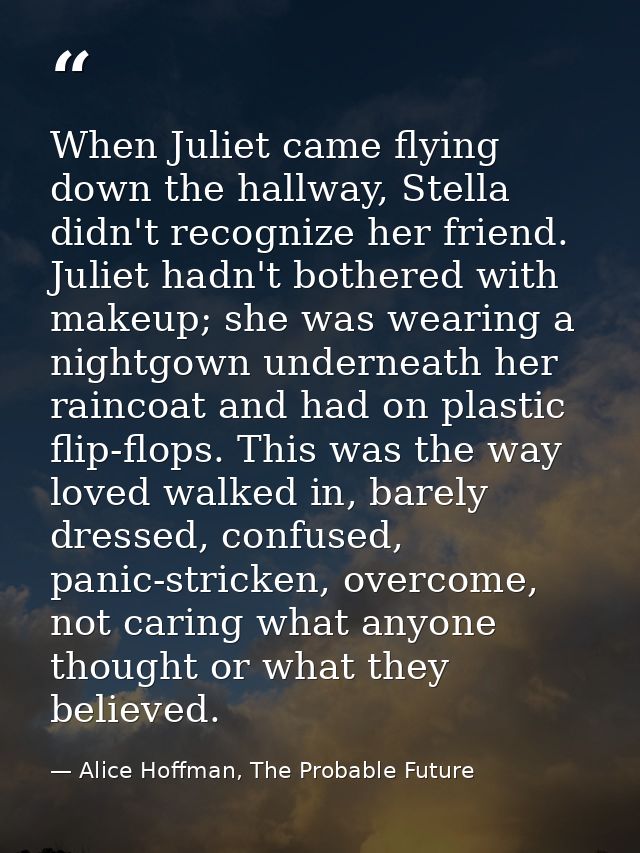When Juliet came flying down the hallway, Stella didn't recognize her friend. Juliet hadn't bothered with makeup; she wa — Alice Hoffman, The Probable Future