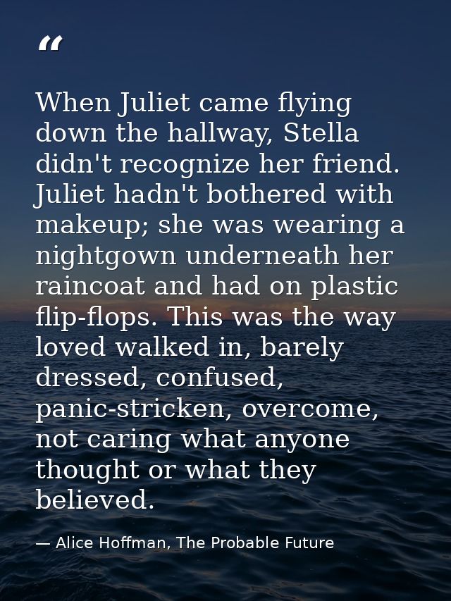 When Juliet came flying down the hallway, Stella didn't recognize her friend. Juliet hadn't bothered with makeup; she wa — Alice Hoffman, The Probable Future