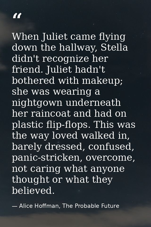 When Juliet came flying down the hallway, Stella didn't recognize her friend. Juliet hadn't bothered with makeup; she wa — Alice Hoffman, The Probable Future