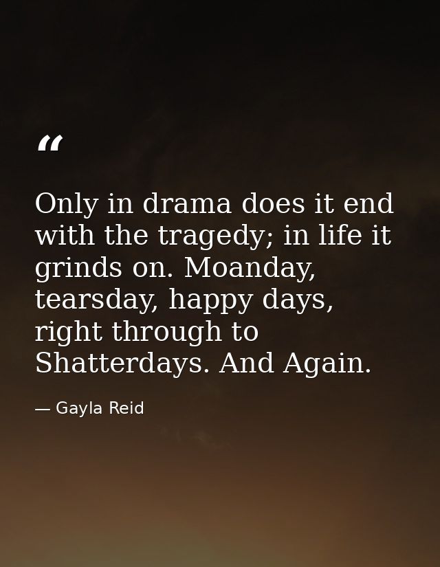 Only in drama does it end with the tragedy; in life it grinds on. Moanday, tearsday, happy days, right through to Shatte — Gayla Reid