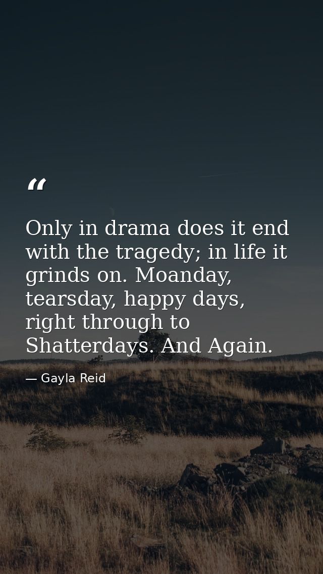 Only in drama does it end with the tragedy; in life it grinds on. Moanday, tearsday, happy days, right through to Shatte — Gayla Reid