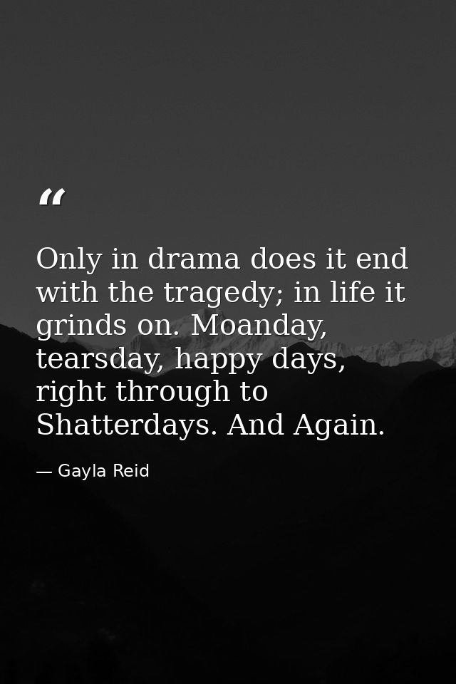 Only in drama does it end with the tragedy; in life it grinds on. Moanday, tearsday, happy days, right through to Shatte — Gayla Reid