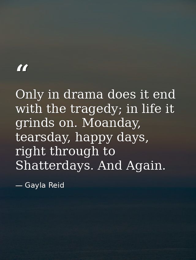 Only in drama does it end with the tragedy; in life it grinds on. Moanday, tearsday, happy days, right through to Shatte — Gayla Reid