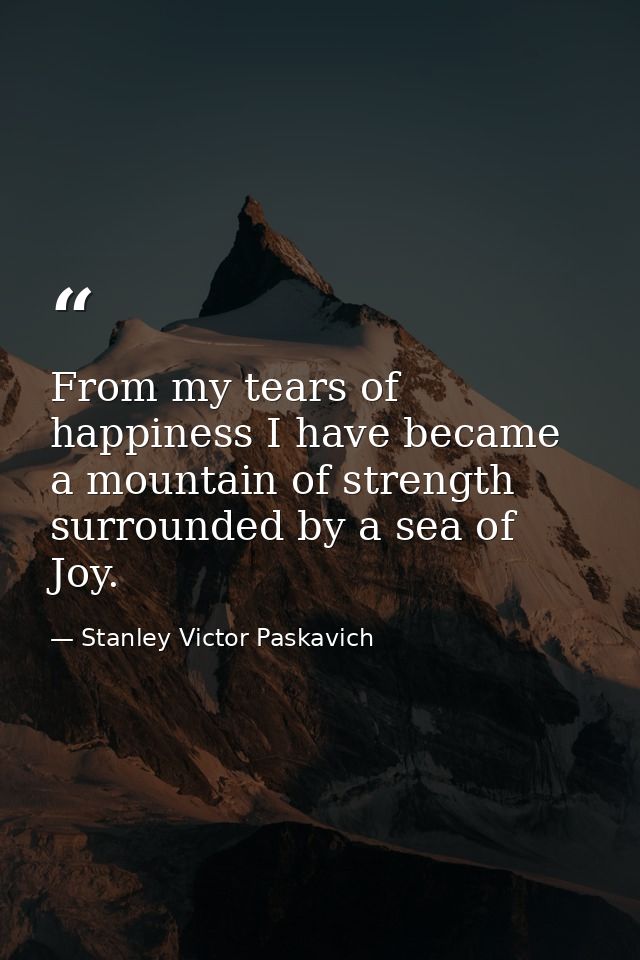 From my tears of happiness I have became a mountain of strength surrounded by a sea of Joy. — Stanley Victor Paskavich