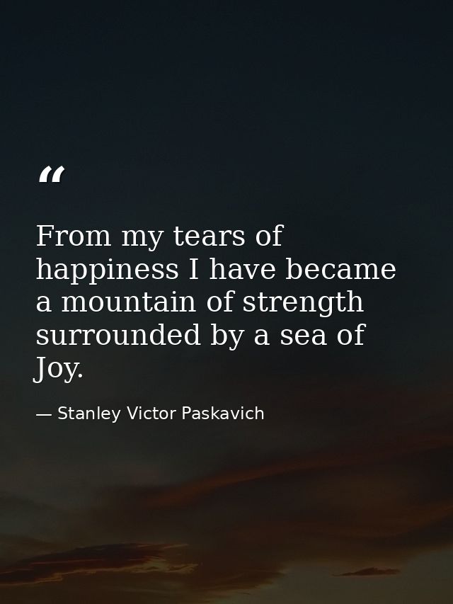 From my tears of happiness I have became a mountain of strength surrounded by a sea of Joy. — Stanley Victor Paskavich