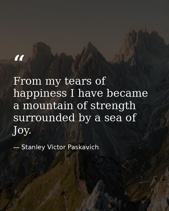 From my tears of happiness I have became a mountain of strength surrounded by a sea of Joy. — Stanley Victor Paskavich