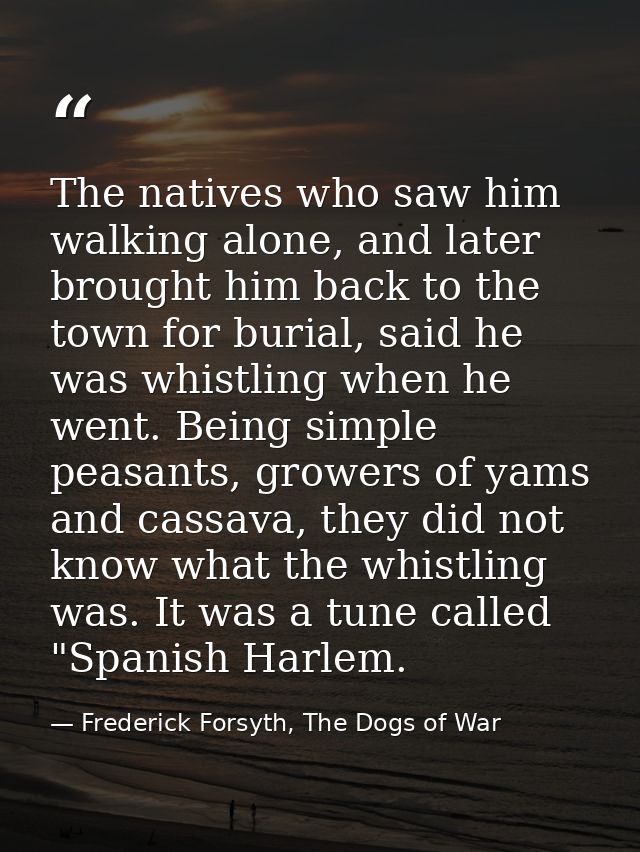 The natives who saw him walking alone, and later brought him back to the town for burial, said he was whistling when he  — Frederick Forsyth, The Dogs of War