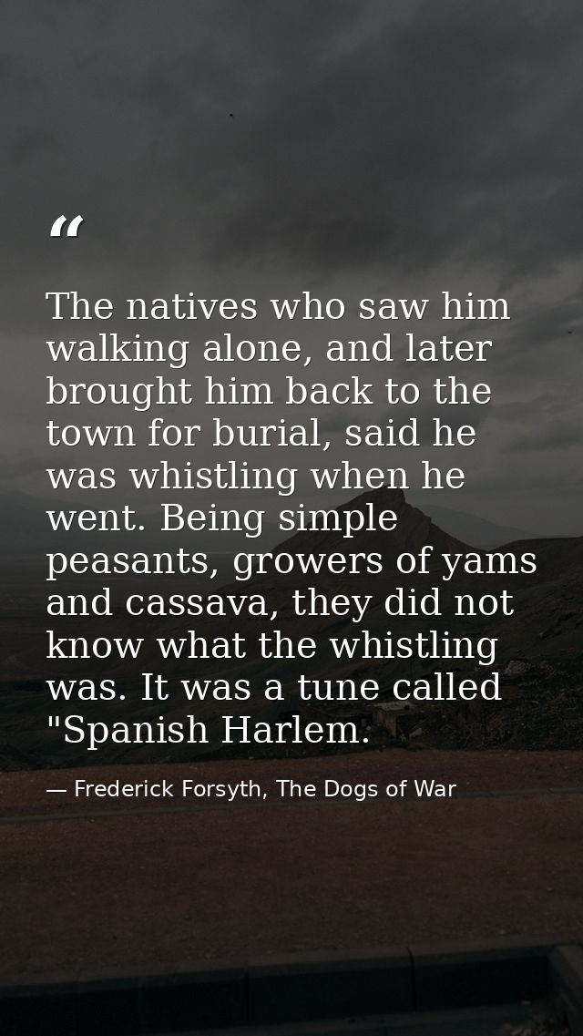 The natives who saw him walking alone, and later brought him back to the town for burial, said he was whistling when he  — Frederick Forsyth, The Dogs of War