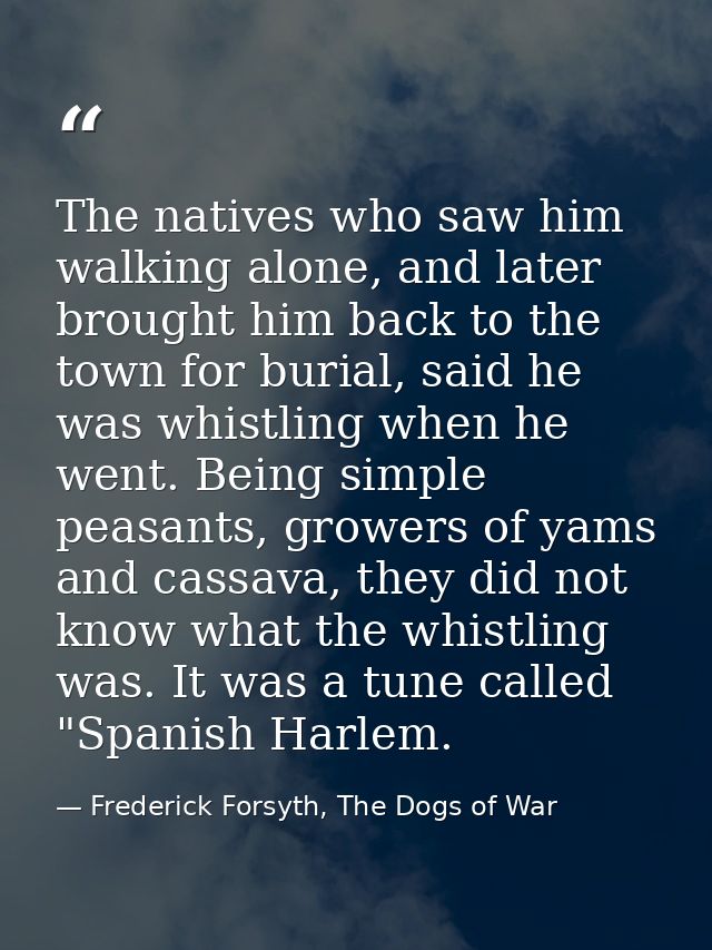 The natives who saw him walking alone, and later brought him back to the town for burial, said he was whistling when he  — Frederick Forsyth, The Dogs of War