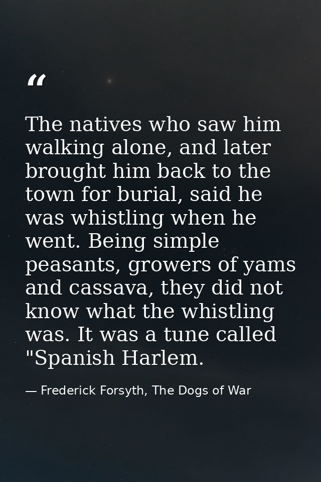 The natives who saw him walking alone, and later brought him back to the town for burial, said he was whistling when he  — Frederick Forsyth, The Dogs of War