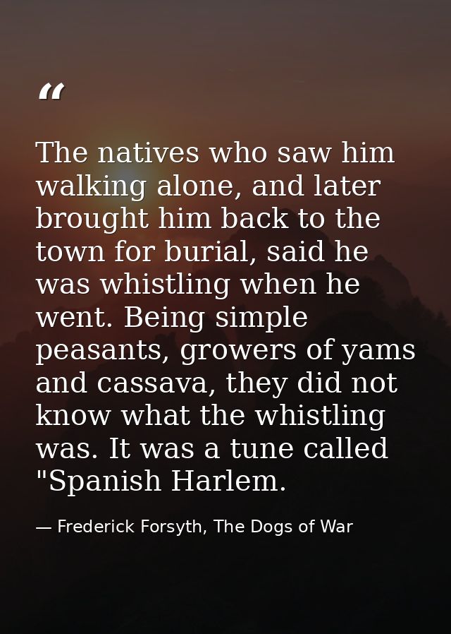 The natives who saw him walking alone, and later brought him back to the town for burial, said he was whistling when he  — Frederick Forsyth, The Dogs of War
