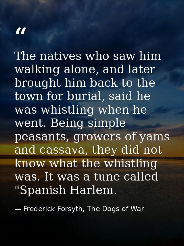 The natives who saw him walking alone, and later brought him back to the town for burial, said he was whistling when he  — Frederick Forsyth, The Dogs of War