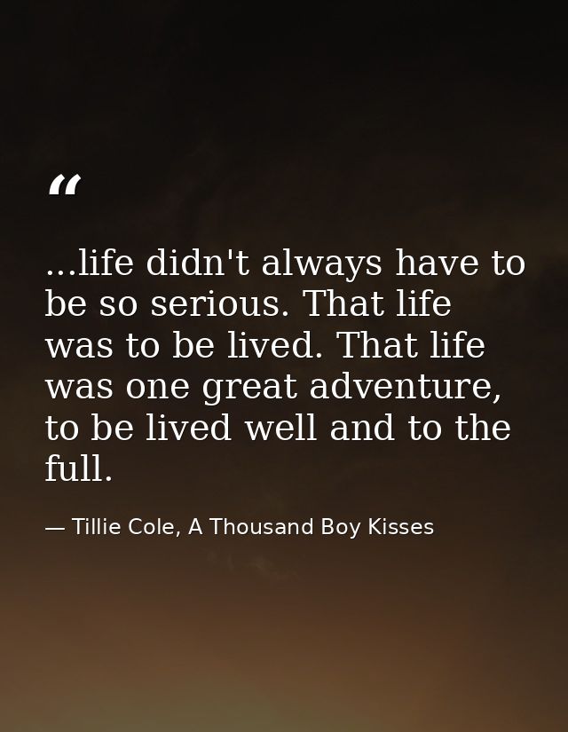 ...life didn't always have to be so serious. That life was to be lived. That life was one great adventure, to be lived w — Tillie Cole, A Thousand Boy Kisses