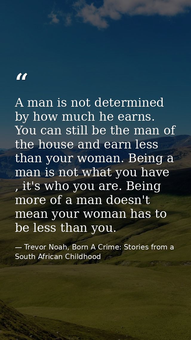 A man is not determined by how much he earns. You can still be the man of the house and earn less than your woman. Being — Trevor Noah, Born A Crime: Stories from a South African Childhood